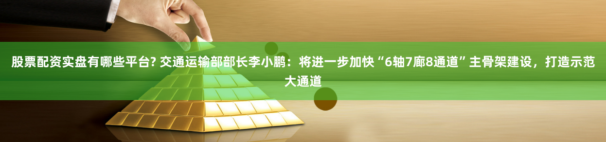 股票配资实盘有哪些平台? 交通运输部部长李小鹏：将进一步加快“6轴7廊8通道”主骨架建设，打造示范大通道